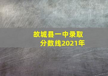 故城县一中录取分数线2021年