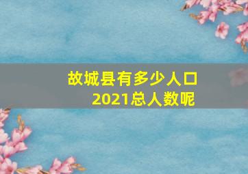 故城县有多少人口2021总人数呢