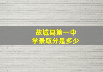 故城县第一中学录取分是多少