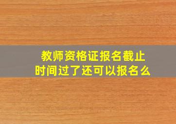 教师资格证报名截止时间过了还可以报名么