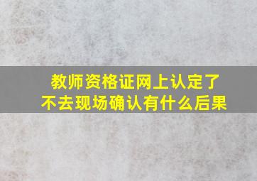 教师资格证网上认定了不去现场确认有什么后果