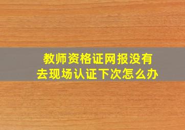 教师资格证网报没有去现场认证下次怎么办