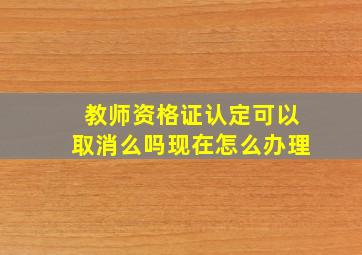 教师资格证认定可以取消么吗现在怎么办理