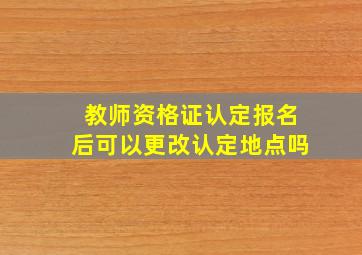 教师资格证认定报名后可以更改认定地点吗