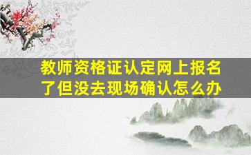 教师资格证认定网上报名了但没去现场确认怎么办