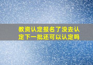 教资认定报名了没去认定下一批还可以认定吗