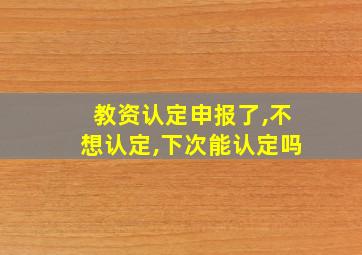 教资认定申报了,不想认定,下次能认定吗