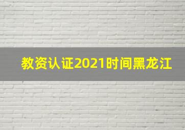 教资认证2021时间黑龙江