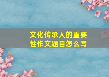 文化传承人的重要性作文题目怎么写