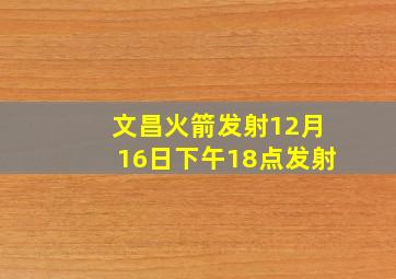 文昌火箭发射12月16日下午18点发射