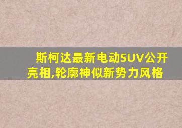 斯柯达最新电动SUV公开亮相,轮廓神似新势力风格