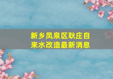 新乡凤泉区耿庄自来水改造最新消息