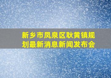 新乡市凤泉区耿黄镇规划最新消息新闻发布会