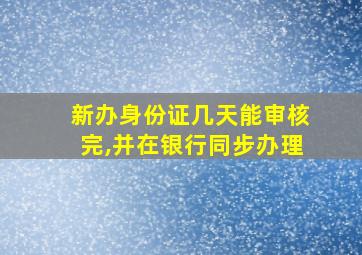 新办身份证几天能审核完,并在银行同步办理