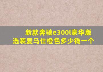 新款奔驰e300l豪华版选装爱马仕橙色多少钱一个