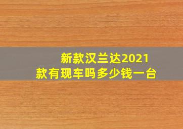 新款汉兰达2021款有现车吗多少钱一台