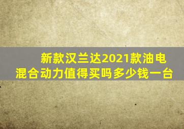 新款汉兰达2021款油电混合动力值得买吗多少钱一台