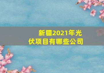 新疆2021年光伏项目有哪些公司