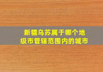 新疆乌苏属于哪个地级市管辖范围内的城市