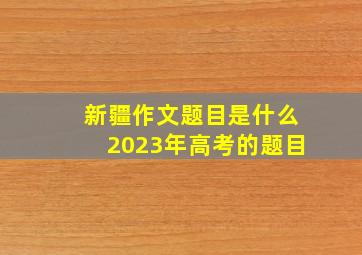 新疆作文题目是什么2023年高考的题目