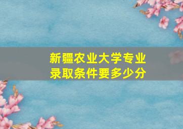 新疆农业大学专业录取条件要多少分