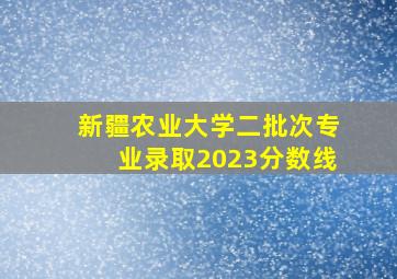 新疆农业大学二批次专业录取2023分数线