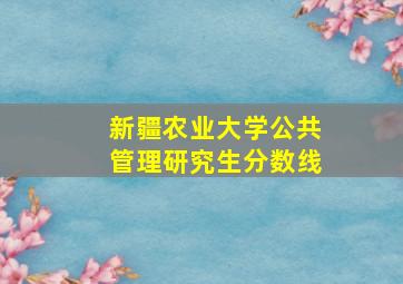 新疆农业大学公共管理研究生分数线