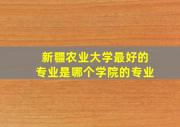 新疆农业大学最好的专业是哪个学院的专业