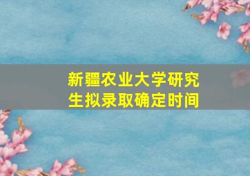 新疆农业大学研究生拟录取确定时间