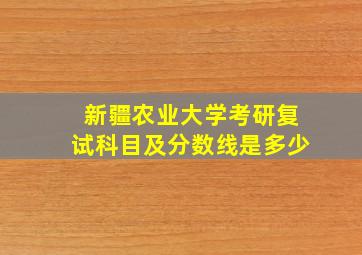 新疆农业大学考研复试科目及分数线是多少