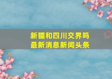 新疆和四川交界吗最新消息新闻头条