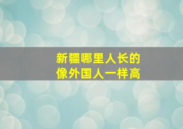 新疆哪里人长的像外国人一样高