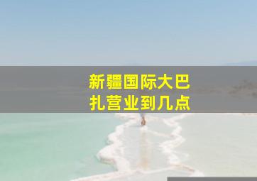 新疆国际大巴扎营业到几点