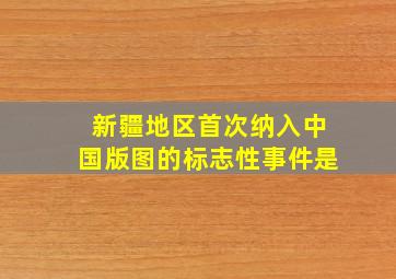 新疆地区首次纳入中国版图的标志性事件是