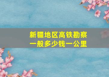 新疆地区高铁勘察一般多少钱一公里