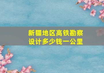 新疆地区高铁勘察设计多少钱一公里