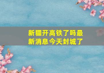 新疆开高铁了吗最新消息今天封城了