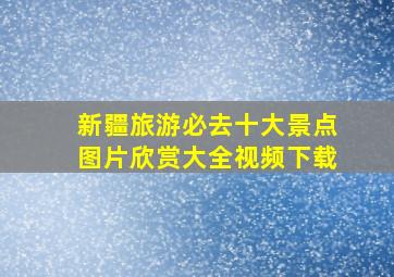 新疆旅游必去十大景点图片欣赏大全视频下载