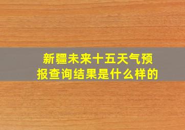 新疆未来十五天气预报查询结果是什么样的