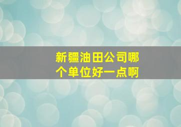 新疆油田公司哪个单位好一点啊