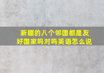 新疆的八个邻国都是友好国家吗对吗英语怎么说