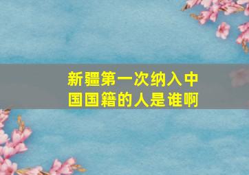 新疆第一次纳入中国国籍的人是谁啊