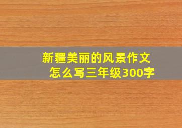 新疆美丽的风景作文怎么写三年级300字