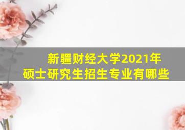 新疆财经大学2021年硕士研究生招生专业有哪些