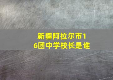 新疆阿拉尔市16团中学校长是谁