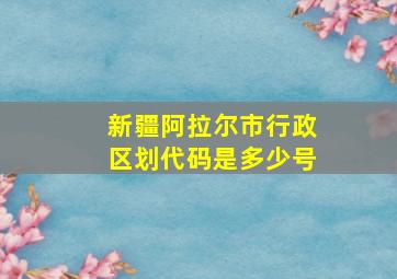 新疆阿拉尔市行政区划代码是多少号