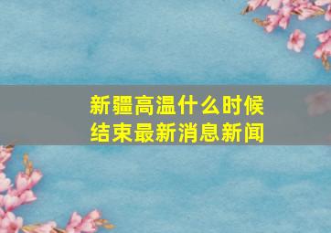 新疆高温什么时候结束最新消息新闻