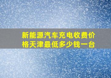 新能源汽车充电收费价格天津最低多少钱一台