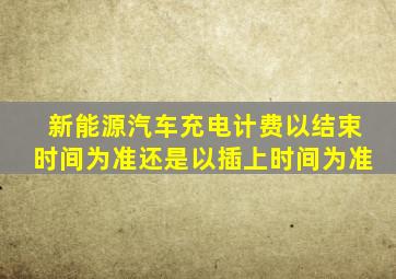 新能源汽车充电计费以结束时间为准还是以插上时间为准