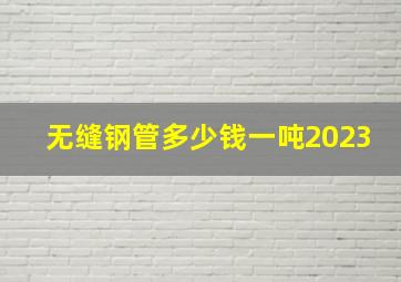 无缝钢管多少钱一吨2023